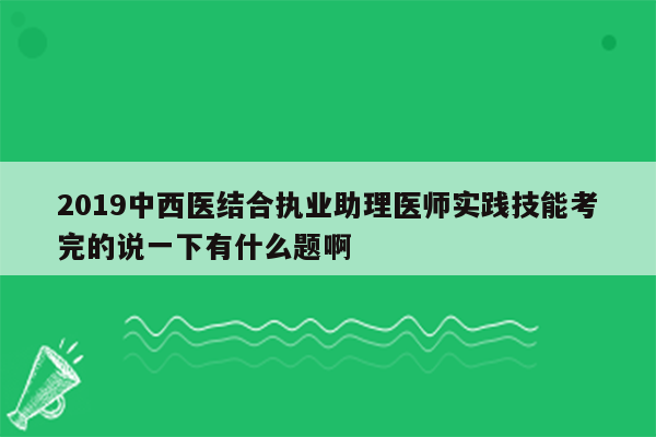 2019中西医结合执业助理医师实践技能考完的说一下有什么题啊