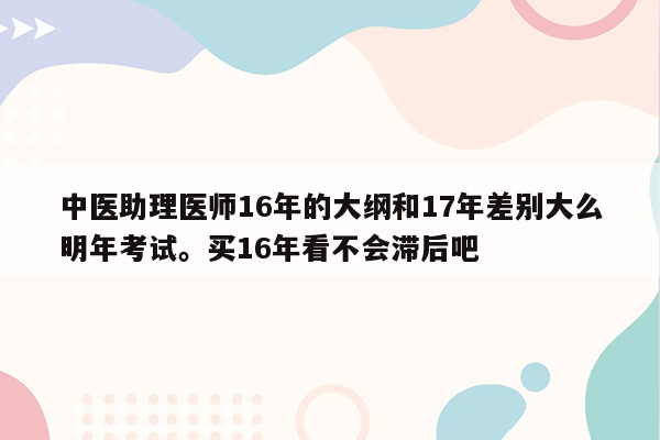 中医助理医师16年的大纲和17年差别大么明年考试。买16年看不会滞后吧