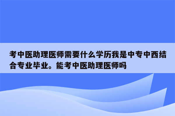 考中医助理医师需要什么学历我是中专中西结合专业毕业。能考中医助理医师吗