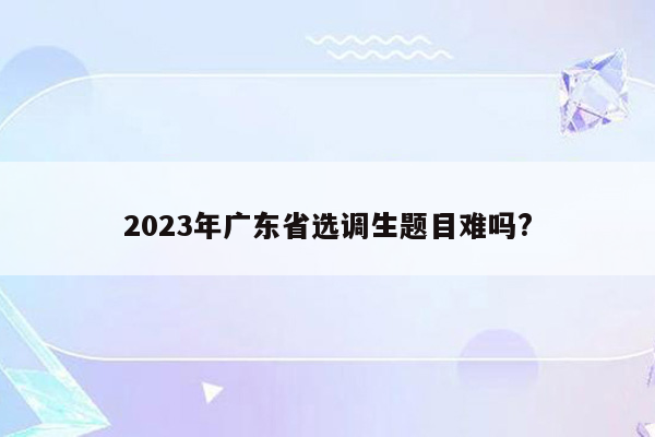 2023年广东省选调生题目难吗?