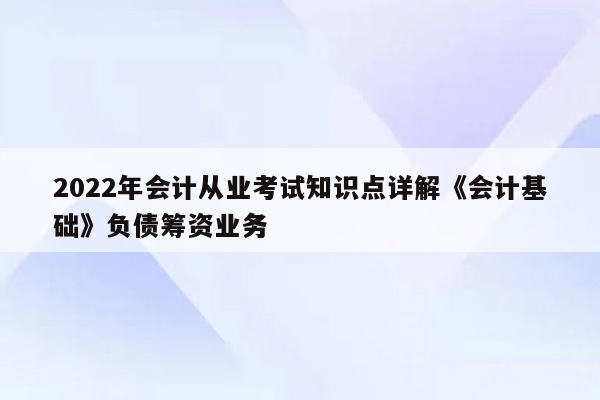 2022年会计从业考试知识点详解《会计基础》负债筹资业务