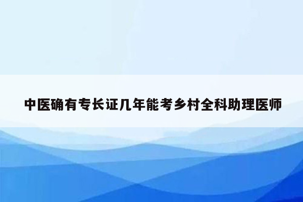 中医确有专长证几年能考乡村全科助理医师