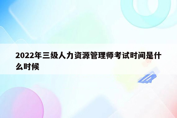 2022年三级人力资源管理师考试时间是什么时候