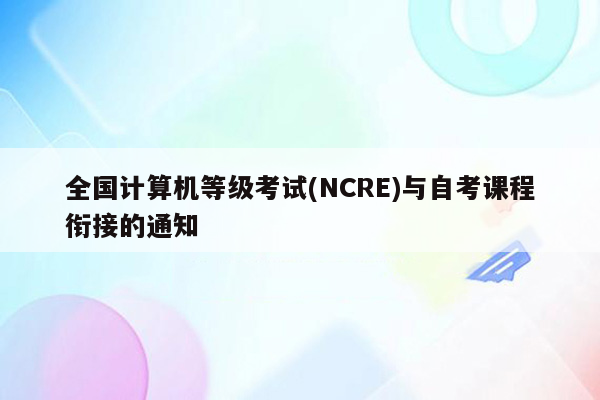 全国计算机等级考试(NCRE)与自考课程衔接的通知