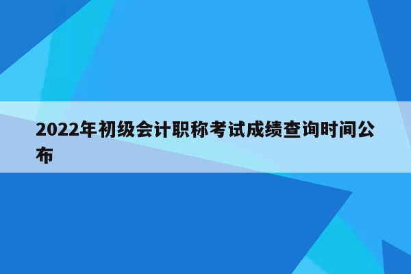 2022年初级会计职称考试成绩查询时间公布