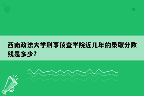 西南政法大学刑事侦查学院近几年的录取分数线是多少?