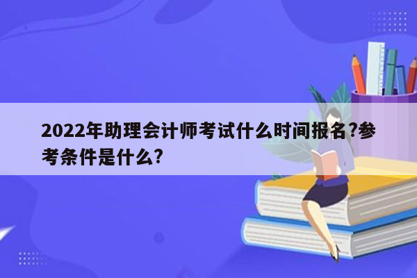 2022年助理会计师考试什么时间报名?参考条件是什么?