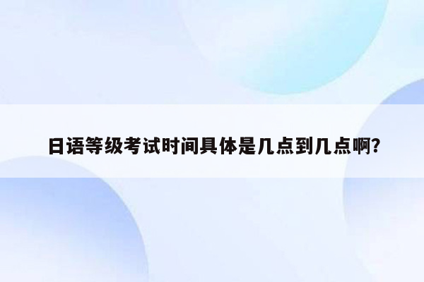 日语等级考试时间具体是几点到几点啊？