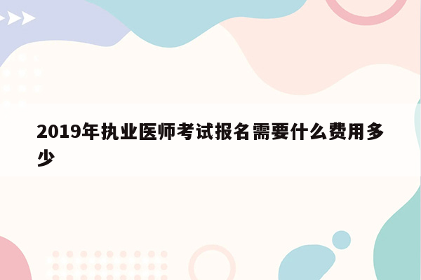 2019年执业医师考试报名需要什么费用多少