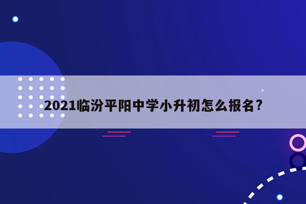 2021临汾平阳中学小升初怎么报名?