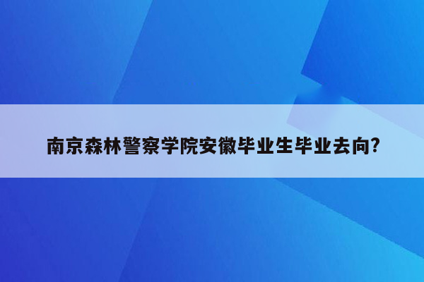 南京森林警察学院安徽毕业生毕业去向?