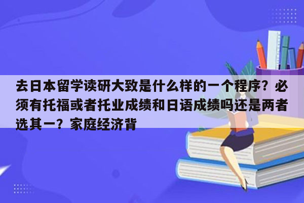 去日本留学读研大致是什么样的一个程序？必须有托福或者托业成绩和日语成绩吗还是两者选其一？家庭经济背