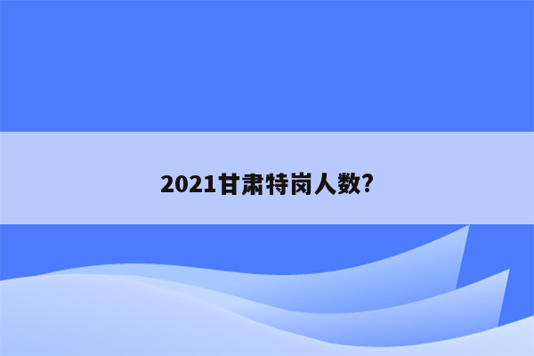 2021甘肃特岗人数?