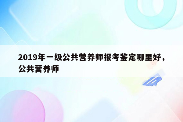 2019年一级公共营养师报考鉴定哪里好，公共营养师