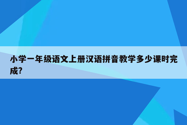 小学一年级语文上册汉语拼音教学多少课时完成?