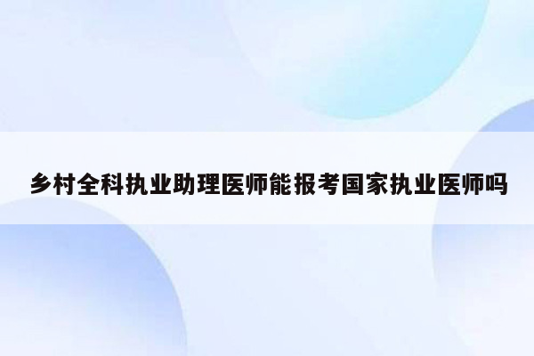 乡村全科执业助理医师能报考国家执业医师吗