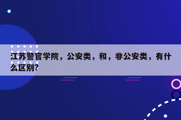 江苏警官学院，公安类，和，非公安类，有什么区别?