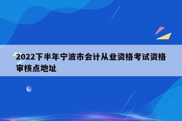 2022下半年宁波市会计从业资格考试资格审核点地址