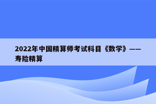 2022年中国精算师考试科目《数学》——寿险精算