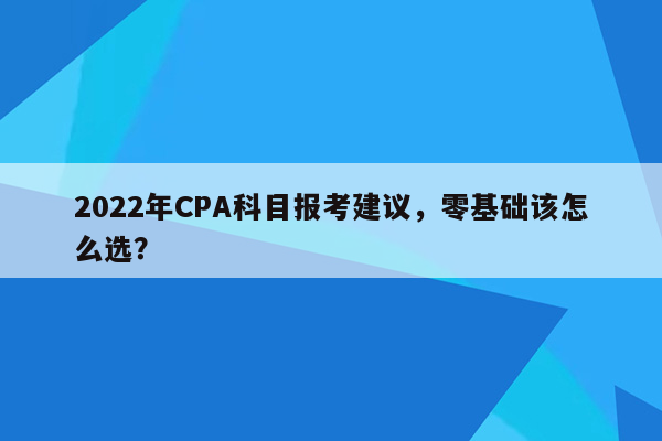 2022年CPA科目报考建议，零基础该怎么选？