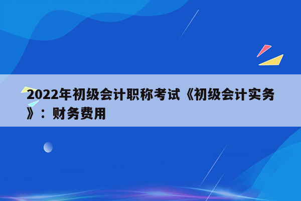 2022年初级会计职称考试《初级会计实务》：财务费用