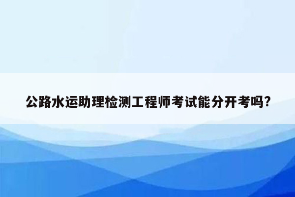 公路水运助理检测工程师考试能分开考吗?