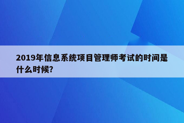 2019年信息系统项目管理师考试的时间是什么时候？