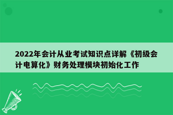 2022年会计从业考试知识点详解《初级会计电算化》财务处理模块初始化工作