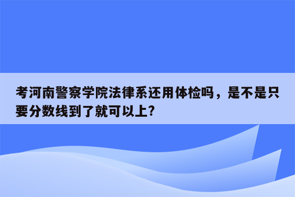 考河南警察学院法律系还用体检吗，是不是只要分数线到了就可以上?