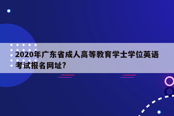 2020年广东省成人高等教育学士学位英语考试报名网址?