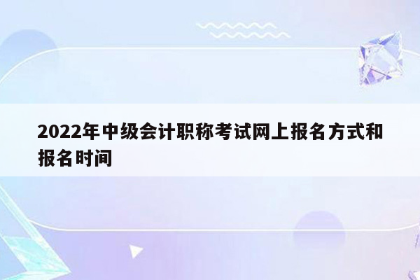 2022年中级会计职称考试网上报名方式和报名时间