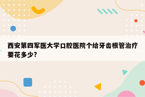 西安第四军医大学口腔医院个给牙齿根管治疗要花多少?