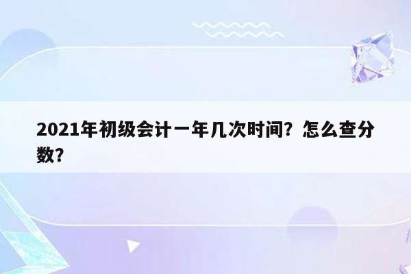 2021年初级会计一年几次时间？怎么查分数？