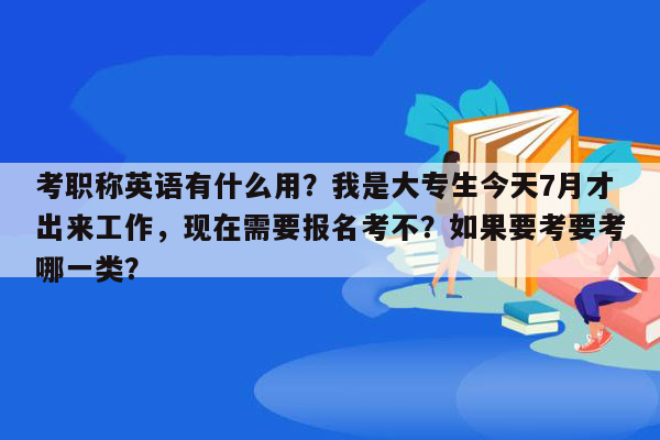 考职称英语有什么用？我是大专生今天7月才出来工作，现在需要报名考不？如果要考要考哪一类？