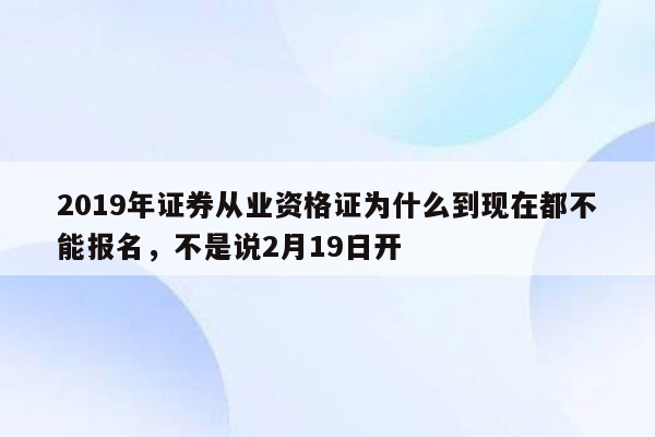 2019年证券从业资格证为什么到现在都不能报名，不是说2月19日开