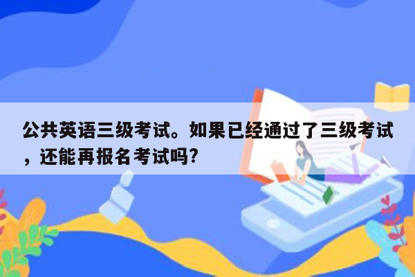 公共英语三级考试。如果已经通过了三级考试，还能再报名考试吗?