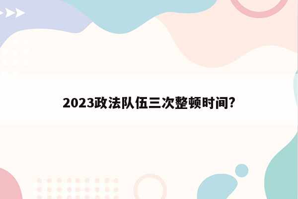 2023政法队伍三次整顿时间?