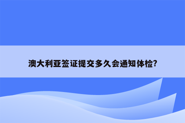 澳大利亚签证提交多久会通知体检?