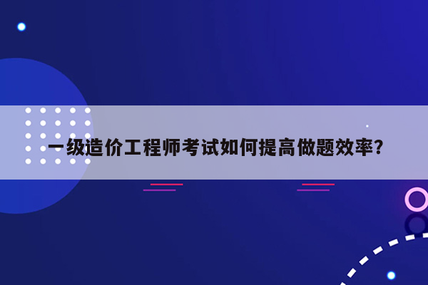 一级造价工程师考试如何提高做题效率？