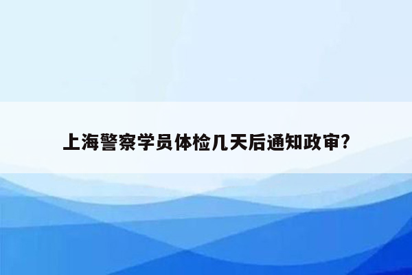 上海警察学员体检几天后通知政审?