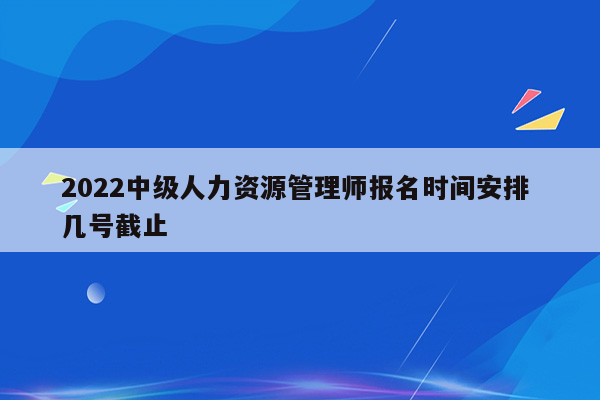 2022中级人力资源管理师报名时间安排 几号截止