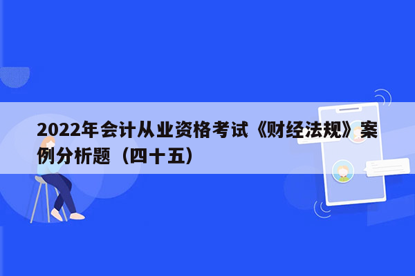 2022年会计从业资格考试《财经法规》案例分析题（四十五）