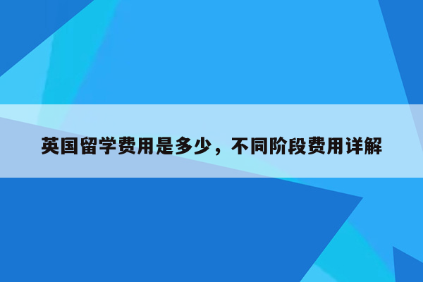 英国留学费用是多少，不同阶段费用详解