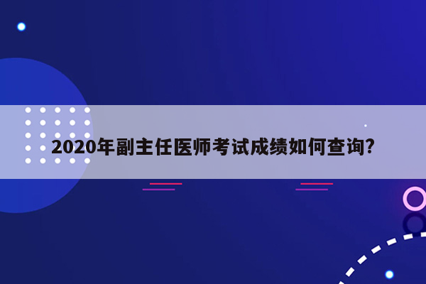 2020年副主任医师考试成绩如何查询?