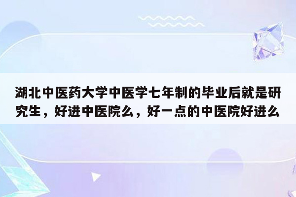 湖北中医药大学中医学七年制的毕业后就是研究生，好进中医院么，好一点的中医院好进么