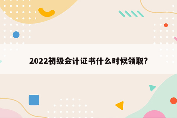 2022初级会计证书什么时候领取?