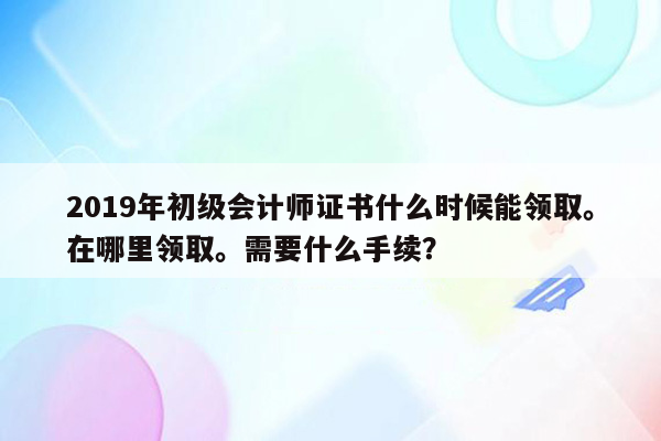 2019年初级会计师证书什么时候能领取。在哪里领取。需要什么手续？