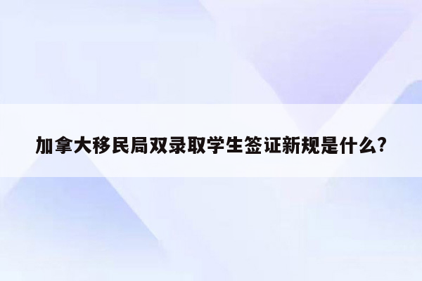 加拿大移民局双录取学生签证新规是什么?