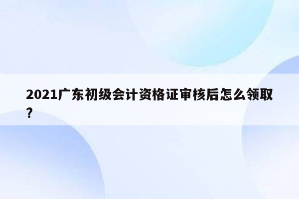 2021广东初级会计资格证审核后怎么领取?