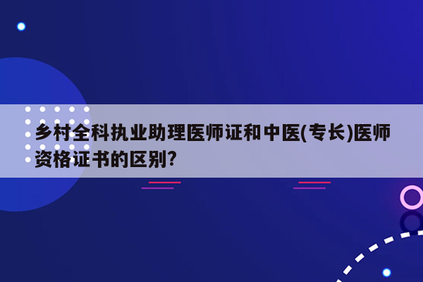 乡村全科执业助理医师证和中医(专长)医师资格证书的区别?